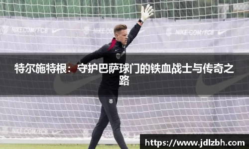 特尔施特根：守护巴萨球门的铁血战士与传奇之路