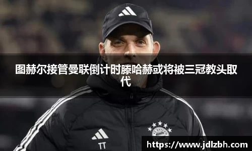 图赫尔接管曼联倒计时滕哈赫或将被三冠教头取代